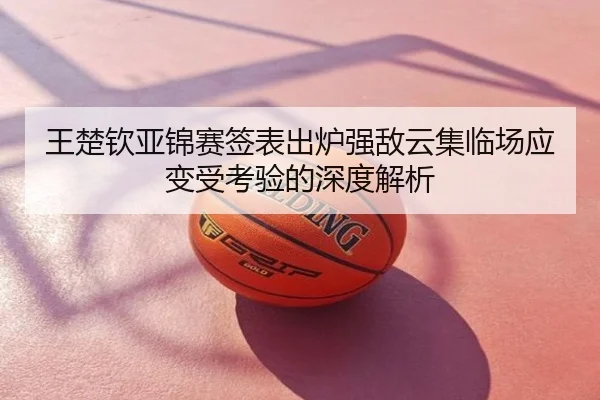 王楚钦亚锦赛签表出炉强敌云集临场应变受考验的深度解析