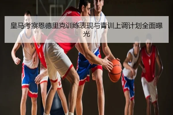 皇马考察恩德里克训练表现与青训上调计划全面曝光